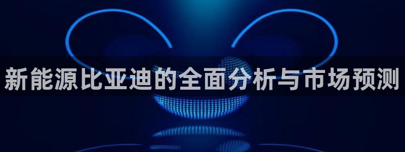 新宝gg注册新宝GG注册登录:新能源比亚迪的全面分析与市场预