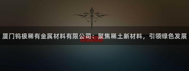 新宝gg和新宝123:厦门钨极稀有金属材料有限公司:聚焦稀土