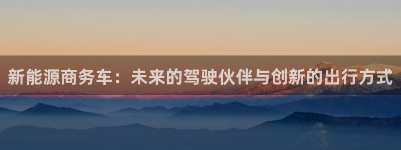 新宝gg创造奇迹:新能源商务车:未来的驾驶伙伴与创新的出行方